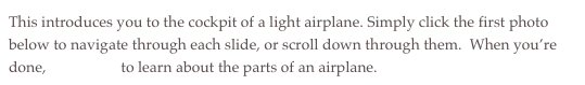 This introduces you to the cockpit of a light airplane. Simply click the first photo below to navigate through each slide, or scroll down through them.  When you’re done, click here to learn about the parts of an airplane.